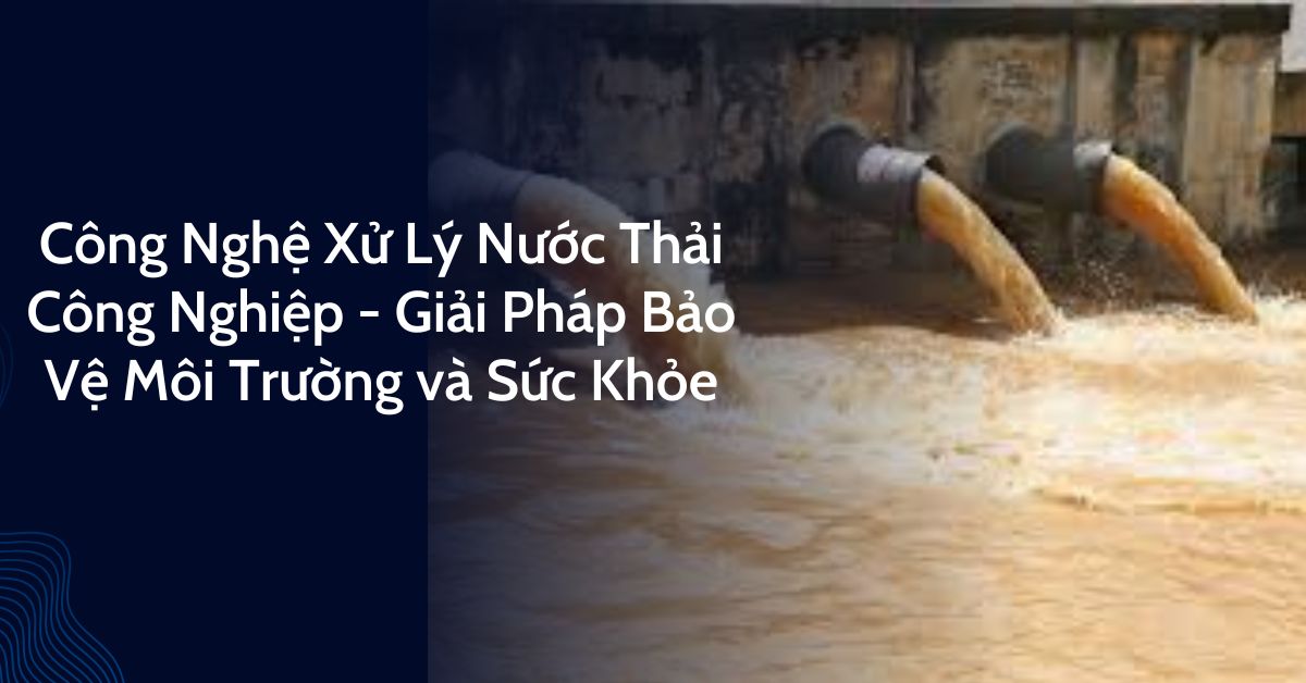 Công Nghệ Xử Lý Nước Thải Công Nghiệp - Giải Pháp Bảo Vệ Môi Trường và Sức Khỏe