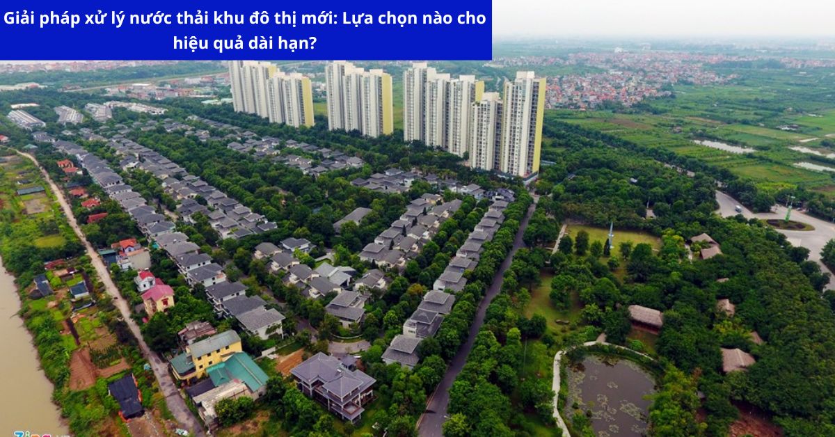 Giải pháp xử lý nước thải khu đô thị mới: Lựa chọn nào cho hiệu quả dài hạn?