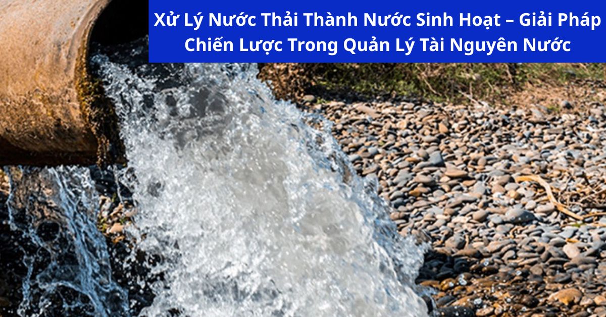 Xử Lý Nước Thải Thành Nước Sinh Hoạt – Giải Pháp Chiến Lược Trong Quản Lý Tài Nguyên Nước