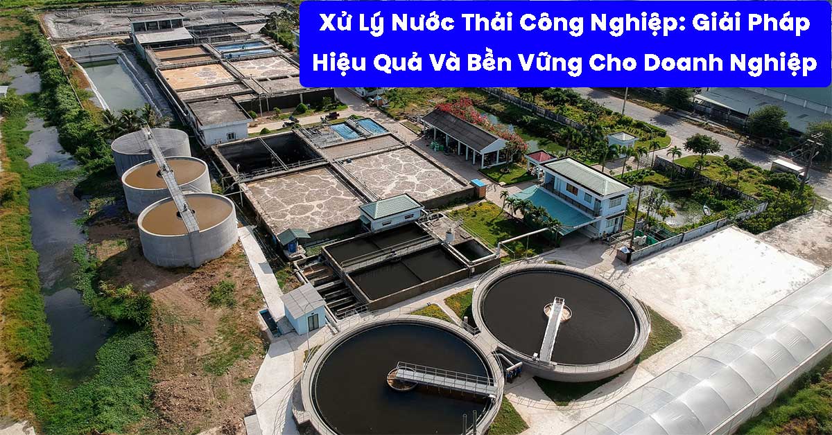 Xử Lý Nước Thải Công Nghiệp: Giải Pháp Hiệu Quả Và Bền Vững Cho Doanh Nghiệp