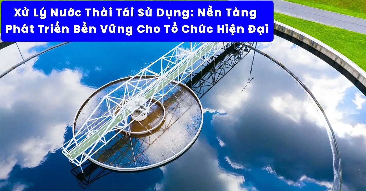 Xử Lý Nước Thải Tái Sử Dụng: Nền Tảng Phát Triển Bền Vững Cho Tổ Chức Hiện Đại